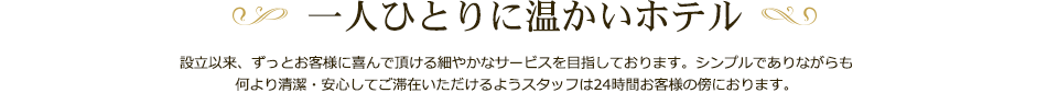 一人ひとりに温かいホテル設立以来、ずっとお客様に喜んで頂ける細やかなサービスを目指しております。シンプルでありながらも何より清潔・安心してご滞在いただけるようスタッフは24時間お客様の傍におります。